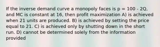 If the inverse demand curve a monopoly faces is p = 100 - 2Q, and MC is constant at 16, then <a href='https://www.questionai.com/knowledge/kI8oyZMVJk-profit-maximization' class='anchor-knowledge'>profit maximization</a> A) is achieved when 21 units are produced. B) is achieved by setting the price equal to 21. C) is achieved only by shutting down in the short run. D) cannot be determined solely from the information provided