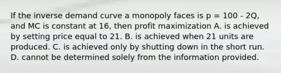 If the inverse demand curve a monopoly faces is p = 100 - 2Q, and MC is constant at 16, then <a href='https://www.questionai.com/knowledge/kI8oyZMVJk-profit-maximization' class='anchor-knowledge'>profit maximization</a> A. is achieved by setting price equal to 21. B. is achieved when 21 units are produced. C. is achieved only by shutting down in the short run. D. cannot be determined solely from the information provided.