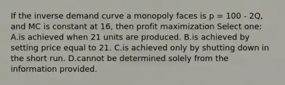 If the inverse demand curve a monopoly faces is p = 100 - 2Q, and MC is constant at 16, then profit maximization Select one: A.is achieved when 21 units are produced. B.is achieved by setting price equal to 21. C.is achieved only by shutting down in the short run. D.cannot be determined solely from the information provided.