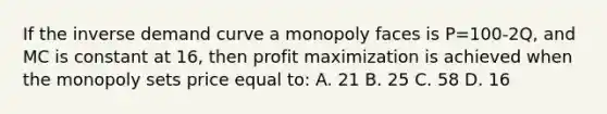 If the inverse demand curve a monopoly faces is P=100-2Q, and MC is constant at 16, then profit maximization is achieved when the monopoly sets price equal to: A. 21 B. 25 C. 58 D. 16