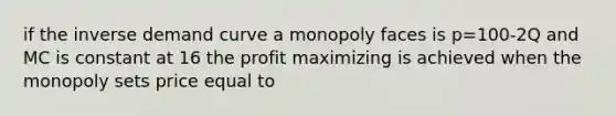 if the inverse demand curve a monopoly faces is p=100-2Q and MC is constant at 16 the profit maximizing is achieved when the monopoly sets price equal to