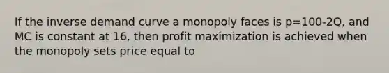 If the inverse demand curve a monopoly faces is p=100-2Q, and MC is constant at 16, then profit maximization is achieved when the monopoly sets price equal to