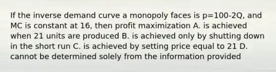 If the inverse demand curve a monopoly faces is p=100-2Q, and MC is constant at 16, then profit maximization A. is achieved when 21 units are produced B. is achieved only by shutting down in the short run C. is achieved by setting price equal to 21 D. cannot be determined solely from the information provided