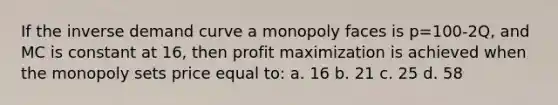 If the inverse demand curve a monopoly faces is p=100-2Q, and MC is constant at 16, then profit maximization is achieved when the monopoly sets price equal to: a. 16 b. 21 c. 25 d. 58