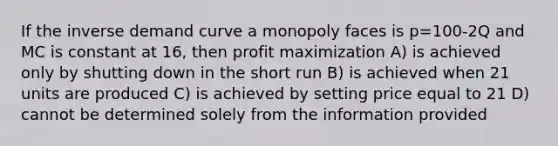 If the inverse demand curve a monopoly faces is p=100-2Q and MC is constant at 16, then <a href='https://www.questionai.com/knowledge/kI8oyZMVJk-profit-maximization' class='anchor-knowledge'>profit maximization</a> A) is achieved only by shutting down in the short run B) is achieved when 21 units are produced C) is achieved by setting price equal to 21 D) cannot be determined solely from the information provided