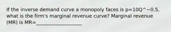 If the inverse demand curve a monopoly faces is p=10Q^−0.5​, what is the​ firm's marginal revenue​ curve? Marginal revenue​ (MR) is MR=___________________