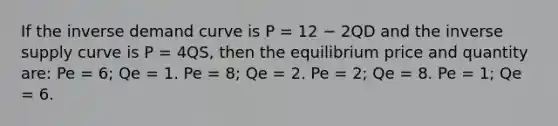 If the inverse demand curve is P = 12 − 2QD and the inverse supply curve is P = 4QS, then the equilibrium price and quantity are: Pe = 6; Qe = 1. Pe = 8; Qe = 2. Pe = 2; Qe = 8. Pe = 1; Qe = 6.