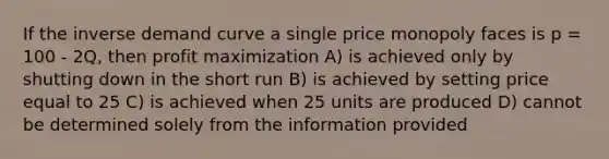 If the inverse demand curve a single price monopoly faces is p = 100 - 2Q, then profit maximization A) is achieved only by shutting down in the short run B) is achieved by setting price equal to 25 C) is achieved when 25 units are produced D) cannot be determined solely from the information provided