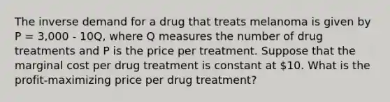 The inverse demand for a drug that treats melanoma is given by P = 3,000 - 10Q, where Q measures the number of drug treatments and P is the price per treatment. Suppose that the marginal cost per drug treatment is constant at 10. What is the profit-maximizing price per drug treatment?