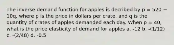 The inverse demand function for apples is decribed by p = 520 − 10q, where p is the price in dollars per crate, and q is the quantity of crates of apples demanded each day. When p = 40, what is the price elasticity of demand for apples a. -12 b. -(1/12) c. -(2/48) d. -0.5