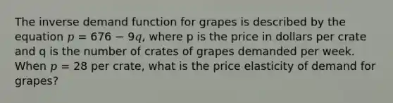 The inverse demand function for grapes is described by the equation 𝑝 = 676 − 9𝑞, where p is the price in dollars per crate and q is the number of crates of grapes demanded per week. When 𝑝 = 28 per crate, what is the price elasticity of demand for grapes?