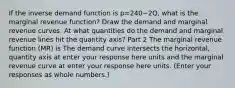 If the inverse demand function is p=240−2​Q, what is the marginal revenue​ function? Draw the demand and marginal revenue curves. At what quantities do the demand and marginal revenue lines hit the quantity​ axis? Part 2 The marginal revenue function​ (MR) is The demand curve intersects the​ horizontal, quantity axis at enter your response here units and the marginal revenue curve at enter your response here units. ​(Enter your responses as whole​ numbers.)