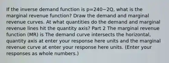 If the inverse demand function is p=240−2​Q, what is the marginal revenue​ function? Draw the demand and marginal revenue curves. At what quantities do the demand and marginal revenue lines hit the quantity​ axis? Part 2 The marginal revenue function​ (MR) is The demand curve intersects the​ horizontal, quantity axis at enter your response here units and the marginal revenue curve at enter your response here units. ​(Enter your responses as whole​ numbers.)