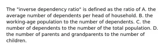 The "inverse dependency ratio" is defined as the ratio of A. the average number of dependents per head of household. B. the working-age population to the number of dependents. C. the number of dependents to the number of the total population. D. the number of parents and grandparents to the number of children.