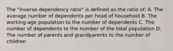 The "inverse dependency ratio" is defined as the ratio of: A. The average number of dependents per head of household B. The working-age population to the number of dependents C. The number of dependents to the number of the total population D. The number of parents and grandparents to the number of children