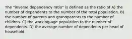 The "inverse dependency ratio" is defined as the ratio of A) the number of dependents to the number of the total population. B) the number of parents and grandparents to the number of children. C) the working-age population to the number of dependents. D) the average number of dependents per head of household.