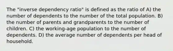 The "inverse dependency ratio" is defined as the ratio of A) the number of dependents to the number of the total population. B) the number of parents and grandparents to the number of children. C) the working-age population to the number of dependents. D) the average number of dependents per head of household.