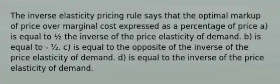 The inverse elasticity pricing rule says that the optimal markup of price over marginal cost expressed as a percentage of price a) is equal to ½ the inverse of the price elasticity of demand. b) is equal to - ½. c) is equal to the opposite of the inverse of the price elasticity of demand. d) is equal to the inverse of the price elasticity of demand.