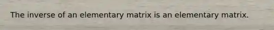 The inverse of an elementary matrix is an elementary matrix.