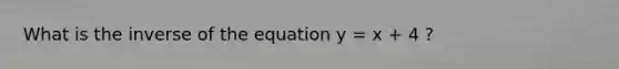 What is the inverse of the equation y = x + 4 ?