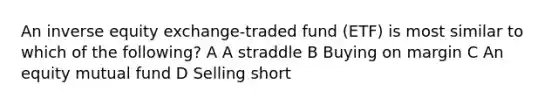 An inverse equity exchange-traded fund (ETF) is most similar to which of the following? A A straddle B Buying on margin C An equity mutual fund D Selling short