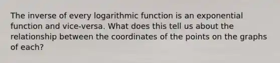 The inverse of every logarithmic function is an <a href='https://www.questionai.com/knowledge/kOCQ53yuXa-exponential-function' class='anchor-knowledge'>exponential function</a> and vice-versa. What does this tell us about the relationship between the coordinates of the points on the graphs of each?