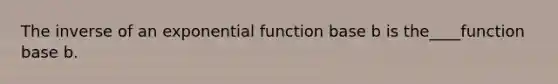 The inverse of an exponential function base b is the____function base b.