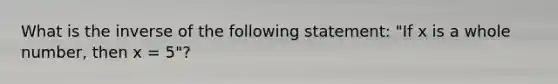 What is the inverse of the following statement: "If x is a whole number, then x = 5"?