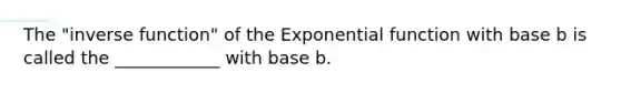 The "inverse function" of the Exponential function with base b is called the ____________ with base b.