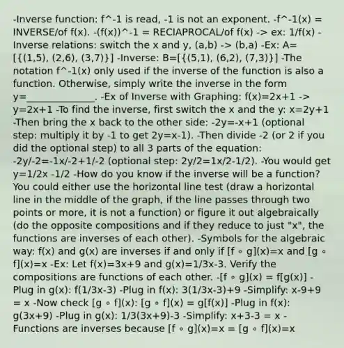 -Inverse function: f^-1 is read, -1 is not an exponent. -f^-1(x) = INVERSE/of f(x). -(f(x))^-1 = RECIAPROCAL/of f(x) -> ex: 1/f(x) -Inverse relations: switch the x and y, (a,b) -> (b,a) -Ex: A=[((1,5), (2,6), (3,7))] -Inverse: B=[((5,1), (6,2), (7,3))] -The notation f^-1(x) only used if the inverse of the function is also a function. Otherwise, simply write the inverse in the form y=______________. -Ex of Inverse with Graphing: f(x)=2x+1 -> y=2x+1 -To find the inverse, first switch the x and the y: x=2y+1 -Then bring the x back to the other side: -2y=-x+1 (optional step: multiply it by -1 to get 2y=x-1). -Then divide -2 (or 2 if you did the optional step) to all 3 parts of the equation: -2y/-2=-1x/-2+1/-2 (optional step: 2y/2=1x/2-1/2). -You would get y=1/2x -1/2 -How do you know if the inverse will be a function? You could either use the horizontal line test (draw a horizontal line in the middle of the graph, if the line passes through two points or more, it is not a function) or figure it out algebraically (do the opposite compositions and if they reduce to just "x", the functions are inverses of each other). -Symbols for the algebraic way: f(x) and g(x) are inverses if and only if [f ∘ g](x)=x and [g ∘ f](x)=x -Ex: Let f(x)=3x+9 and g(x)=1/3x-3. Verify the compositions are functions of each other. -[f ∘ g](x) = f[g(x)] -Plug in g(x): f(1/3x-3) -Plug in f(x): 3(1/3x-3)+9 -Simplify: x-9+9 = x -Now check [g ∘ f](x): [g ∘ f](x) = g[f(x)] -Plug in f(x): g(3x+9) -Plug in g(x): 1/3(3x+9)-3 -Simplify: x+3-3 = x -Functions are inverses because [f ∘ g](x)=x = [g ∘ f](x)=x