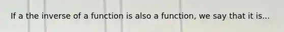 If a the inverse of a function is also a function, we say that it is...