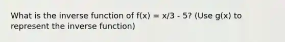 What is the inverse function of f(x) = x/3 - 5? (Use g(x) to represent the inverse function)