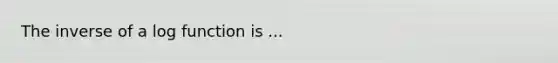 The inverse of a log function is ...