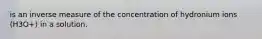 is an inverse measure of the concentration of hydronium ions (H3O+) in a solution.