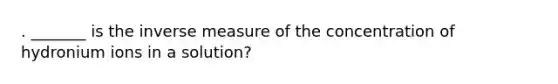 . _______ is the inverse measure of the concentration of hydronium ions in a solution?