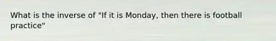 What is the inverse of "If it is Monday, then there is football practice"