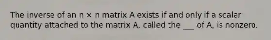 The inverse of an n × n matrix A exists if and only if a scalar quantity attached to the matrix A, called the ___ of A, is nonzero.