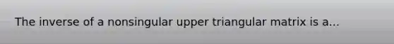 The inverse of a nonsingular upper triangular matrix is a...