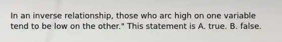 In an inverse relationship, those who arc high on one variable tend to be low on the other." This statement is A. true. B. false.