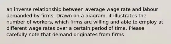 an inverse relationship between average wage rate and labour demanded by firms. Drawn on a diagram, it illustrates the number of workers, which firms are willing and able to employ at different wage rates over a certain period of time. Please carefully note that demand originates from firms