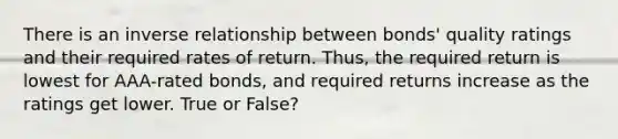 There is an inverse relationship between bonds' quality ratings and their required rates of return. Thus, the required return is lowest for AAA-rated bonds, and required returns increase as the ratings get lower. True or False?