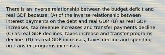 There is an <a href='https://www.questionai.com/knowledge/kc6KNK1VxL-inverse-relation' class='anchor-knowledge'>inverse relation</a>ship between the budget deficit and real GDP because: (A) of the inverse relationship between interest payments on the debt and real GDP. (B) as real GDP increases, tax revenue increases and transfer payments decline. (C) as real GDP declines, taxes increase and transfer programs decline. (D) as real GDP increases, taxes decline and spending on transfer programs increases.