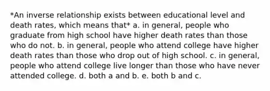 *An inverse relationship exists between educational level and death rates, which means that* a. in general, people who graduate from high school have higher death rates than those who do not. b. in general, people who attend college have higher death rates than those who drop out of high school. c. in general, people who attend college live longer than those who have never attended college. d. both a and b. e. both b and c.