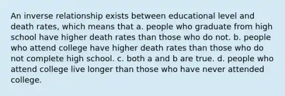 An inverse relationship exists between educational level and death rates, which means that a. people who graduate from high school have higher death rates than those who do not. b. people who attend college have higher death rates than those who do not complete high school. c. both a and b are true. d. people who attend college live longer than those who have never attended college.