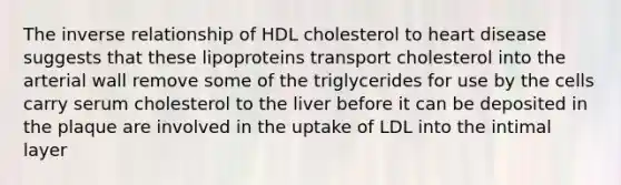 The inverse relationship of HDL cholesterol to heart disease suggests that these lipoproteins transport cholesterol into the arterial wall remove some of the triglycerides for use by the cells carry serum cholesterol to the liver before it can be deposited in the plaque are involved in the uptake of LDL into the intimal layer