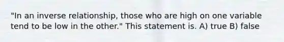 "In an inverse relationship, those who are high on one variable tend to be low in the other." This statement is. A) true B) false