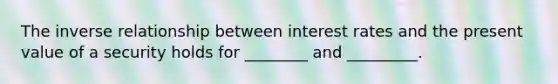 The inverse relationship between interest rates and the present value of a security holds for ________ and _________.