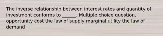 The inverse relationship between interest rates and quantity of investment conforms to ______. Multiple choice question. opportunity cost the law of supply marginal utility the law of demand