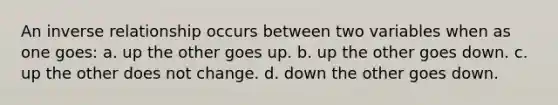 An inverse relationship occurs between two variables when as one goes: a. up the other goes up. b. up the other goes down. c. up the other does not change. d. down the other goes down.