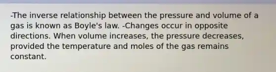 -The <a href='https://www.questionai.com/knowledge/kc6KNK1VxL-inverse-relation' class='anchor-knowledge'>inverse relation</a>ship between the pressure and volume of a gas is known as <a href='https://www.questionai.com/knowledge/kdvBalZ1bx-boyles-law' class='anchor-knowledge'>boyle's law</a>. -Changes occur in opposite directions. When volume increases, the pressure decreases, provided the temperature and moles of the gas remains constant.